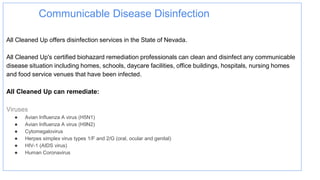 Communicable Disease Disinfection
All Cleaned Up offers disinfection services in the State of Nevada.
All Cleaned Up's certified biohazard remediation professionals can clean and disinfect any communicable
disease situation including homes, schools, daycare facilities, office buildings, hospitals, nursing homes
and food service venues that have been infected.
All Cleaned Up can remediate:
Viruses
● Avian Influenza A virus (H5N1)
● Avian Influenza A virus (H9N2)
● Cytomegalovirus
● Herpes simplex virus types 1/F and 2/G (oral, ocular and genital)
● HIV-1 (AIDS virus)
● Human Coronavirus
 