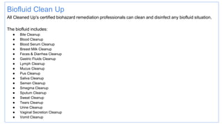 Biofluid Clean Up
All Cleaned Up's certified biohazard remediation professionals can clean and disinfect any biofluid situation.
The biofluid includes:
● Bile Cleanup
● Blood Cleanup
● Blood Serum Cleanup
● Breast Milk Cleanup
● Feces & Diarrhea Cleanup
● Gastric Fluids Cleanup
● Lymph Cleanup
● Mucus Cleanup
● Pus Cleanup
● Saliva Cleanup
● Semen Cleanup
● Smegma Cleanup
● Sputum Cleanup
● Sweat Cleanup
● Tears Cleanup
● Urine Cleanup
● Vaginal Secretion Cleanup
● Vomit Cleanup
 