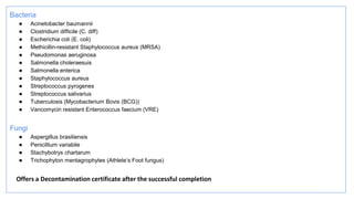 Bacteria
● Acinetobacter baumannii
● Clostridium difficile (C. diff)
● Escherichia coli (E. coli)
● Methicillin-resistant Staphylococcus aureus (MRSA)
● Pseudomonas aeruginosa
● Salmonella choleraesuis
● Salmonella enterica
● Staphylococcus aureus
● Streptococcus pyrogenes
● Streptococcus salivarius
● Tuberculosis (Mycobacterium Bovis (BCG))
● Vancomycin resistant Enterococcus faecium (VRE)
Fungi
● Aspergillus brasiliensis
● Penicillium variabile
● Stachybotrys chartarum
● Trichophyton mentagrophytes (Athlete’s Foot fungus)
Offers a Decontamination certificate after the successful completion
 