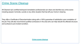 Crime Scene Cleanup
All Cleaned Up's certified biohazard remediation professionals can clean and disinfect any crime scene
including assault, homicide, suicide or any other situation that has left your home in disarray.
They offer a Certificate of Decontamination along with a 100% guarantee of satisfaction upon completion of
the job.They will also recommend qualified contractors in the area who can help rebuild the affected structure
and surfaces to pre-incident condition.
Crime scene cleanup
 