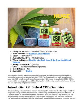 ➢ Category :— Support Anxiety & Stress, Chronic Pain
➢ Product Name :— Bioheal CBD Gummies
➢ Count :— 30 Gummies
➢ Available Country :— United States
➢ Where to Buy :— Click Here to Rush Your Order from the Official
Website
➢ Rating :— (4.5/5.0)
★★★★☆
➢ Offer :— 90-Day Unconditional promise
➢ Side-Effects :— NA
➢ Availability:— Online
Bioheal CBD Gummies is a nutritional enhancement that is produced using regular fixings and is
supposed to provide clients with the benefits of CBD.The chewy candies are made with a listen of
hemp oil, which includes an collection of cannabinoids, which consist of cannabidiol (CBD). CBD is
understood for its anticipated remedial benefits, together with lessening uneasiness, further developing
rest, and supporting with persistent torment.
Introduction Of Bioheal CBD Gummies
Are you suffering with symptoms of pressure and anxiety? Do joint or muscle aches plague you? Does
sleep come at a top rate? All of these troubles can be quickly remedied through the use of Bioheal CBD
Gummies! This is an chewable complement that need to assist you attain each day serenity. And, the
pleasant element is that you aren’t inviting volatile chemical substances into your body. Everything
you’re getting here is a hundred% herbal and clinically authorized for consumption. We’ve put together
 