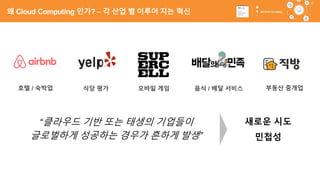 13
호텔 / 숙박업 식당 평가 모바일 게임 음식 / 배달 서비스
“클라우드 기반 또는 태생의 기업들이
글로벌하게 성공하는 경우가 흔하게 발생”
부동산 중개업
민첩성
새로운 시도
왜 Cloud Computing 인가? – 각 산업 별 이루어 지는 혁신
 
