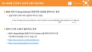 65
• AWS / BespinGlobal 홈페이지의 Contact us를 통해 문의하시면
가장 빠르게 답변을 드리고 있습니다
• https://aws.amazon.com/ko/contact-us/
• https://www.bespinglobal.com/contact/
AWS 파트너 BespinGlobal 담당자와 상담을 원하시는 경우
• 설문지에서 연락 여부 질문에 “예”라고 응답
세미나 이후 도움이 필요하신 경우
Q2: AWS를 도입하고 싶은데 도움이 필요해요!
 