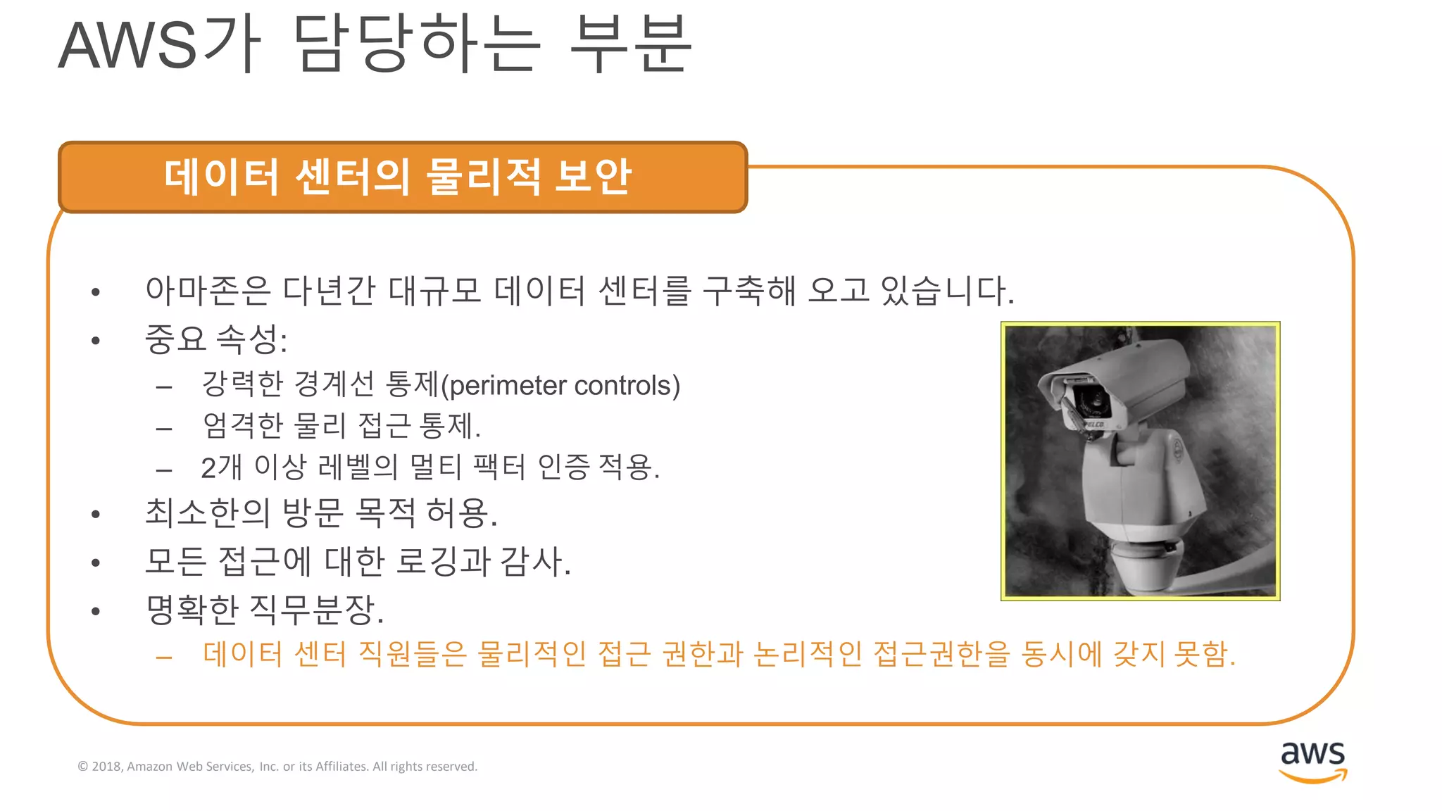 © 2018, Amazon Web Services, Inc. or its Affiliates. All rights reserved.
AWS가 담당하는 부분
데이터 센터의 물리적 보안
• 아마존은 다년간 대규모 데이터 센터를 구축해 오고 있습니다.
• 중요 속성:
– 강력한 경계선 통제(perimeter controls)
– 엄격한 물리 접근 통제.
– 2개 이상 레벨의 멀티 팩터 인증 적용.
• 최소한의 방문 목적 허용.
• 모든 접근에 대한 로깅과 감사.
• 명확한 직무분장.
– 데이터 센터 직원들은 물리적인 접근 권한과 논리적인 접근권한을 동시에 갖지 못함.
 