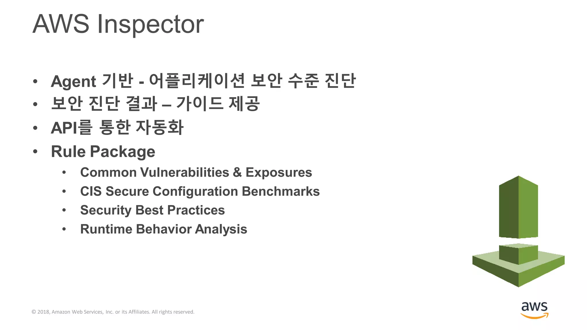 © 2018, Amazon Web Services, Inc. or its Affiliates. All rights reserved.
AWS Inspector
• Agent 기반 - 어플리케이션 보안 수준 진단
• 보안 진단 결과 – 가이드 제공
• API를 통한 자동화
• Rule Package
• Common Vulnerabilities & Exposures
• CIS Secure Configuration Benchmarks
• Security Best Practices
• Runtime Behavior Analysis
 