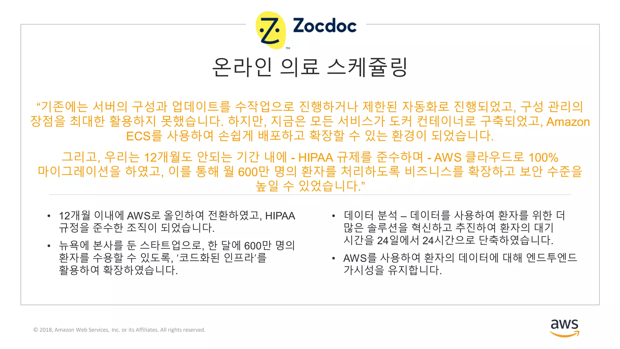 © 2018, Amazon Web Services, Inc. or its Affiliates. All rights reserved.
“기존에는 서버의 구성과 업데이트를 수작업으로 진행하거나 제한된 자동화로 진행되었고, 구성 관리의
장점을 최대한 활용하지 못했습니다. 하지만, 지금은 모든 서비스가 도커 컨테이너로 구축되었고, Amazon
ECS를 사용하여 손쉽게 배포하고 확장할 수 있는 환경이 되었습니다.
그리고, 우리는 12개월도 안되는 기간 내에 - HIPAA 규제를 준수하며 - AWS 클라우드로 100%
마이그레이션을 하였고, 이를 통해 월 600만 명의 환자를 처리하도록 비즈니스를 확장하고 보안 수준을
높일 수 있었습니다.”
• 12개월 이내에 AWS로 올인하여 전환하였고, HIPAA
규정을 준수한 조직이 되었습니다.
• 뉴욕에 본사를 둔 스타트업으로, 한 달에 600만 명의
환자를 수용할 수 있도록, ‘코드화된 인프라’를
활용하여 확장하였습니다.
• 데이터 분석 – 데이터를 사용하여 환자를 위한 더
많은 솔루션을 혁신하고 추진하여 환자의 대기
시간을 24일에서 24시간으로 단축하였습니다.
• AWS를 사용하여 환자의 데이터에 대해 엔드투엔드
가시성을 유지합니다.
온라인 의료 스케쥴링
 