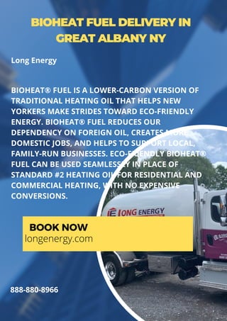BIOHEAT FUEL DELIVERY IN
GREAT ALBANY NY
BIOHEAT® FUEL IS A LOWER-CARBON VERSION OF
TRADITIONAL HEATING OIL THAT HELPS NEW
YORKERS MAKE STRIDES TOWARD ECO-FRIENDLY
ENERGY. BIOHEAT® FUEL REDUCES OUR
DEPENDENCY ON FOREIGN OIL, CREATES MORE
DOMESTIC JOBS, AND HELPS TO SUPPORT LOCAL,
FAMILY-RUN BUSINESSES. ECO-FRIENDLY BIOHEAT®
FUEL CAN BE USED SEAMLESSLY IN PLACE OF
STANDARD #2 HEATING OIL FOR RESIDENTIAL AND
COMMERCIAL HEATING, WITH NO EXPENSIVE
CONVERSIONS.
BOOK NOW
longenergy.com
888-880-8966
Long Energy
 