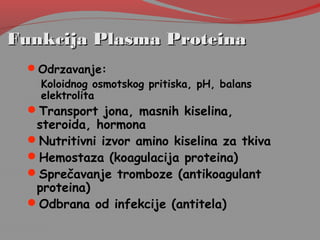 Funkcija Plasma ProteinaFunkcija Plasma Proteina
Odrzavanje:
Koloidnog osmotskog pritiska, pH, balans
elektrolita
Transport jona, masnih kiselina,
steroida, hormona
Nutritivni izvor amino kiselina za tkiva
Hemostaza (koagulacija proteina)
Sprečavanje tromboze (antikoagulant
proteina)
Odbrana od infekcije (antitela)
 