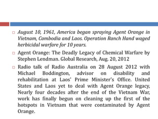 August 10, 1961, America began spraying Agent Orange in
Vietnam, Cambodia and Laos. Operation Ranch Hand waged
herbicidal warfare for 10 years.
 Agent Orange: The Deadly Legacy of Chemical Warfare by
Stephen Lendman. Global Research, Aug. 20, 2012
 Radio talk of Radio Australia on 28 August 2012 with
Michael Boddington, advisor on disability and
rehabilitation at Laos' Prime Minister's Office. United
States and Laos yet to deal with Agent Orange legacy,
Nearly four decades after the end of the Vietnam War,
work has finally begun on cleaning up the first of the
hotspots in Vietnam that were contaminated by Agent
Orange.
 
