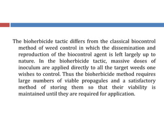The bioherbicide tactic differs from the classical biocontrol
method of weed control in which the dissemination and
reproduction of the biocontrol agent is left largely up to
nature. In the bioherbicide tactic, massive doses of
inoculum are applied directly to all the target weeds one
wishes to control. Thus the bioherbicide method requires
large numbers of viable propagules and a satisfactory
method of storing them so that their viability is
maintained until they are required for application.
 