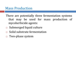 Mass Production
There are potentially three fermentation systems
that may be used for mass production of
mycoherbicide agents:
 Submerged liquid culture
 Solid substrate fermentation
 Two-phase system
 