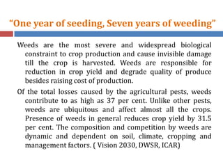 “One year of seeding, Seven years of weeding”
Weeds are the most severe and widespread biological
constraint to crop production and cause invisible damage
till the crop is harvested. Weeds are responsible for
reduction in crop yield and degrade quality of produce
besides raising cost of production.
Of the total losses caused by the agricultural pests, weeds
contribute to as high as 37 per cent. Unlike other pests,
weeds are ubiquitous and affect almost all the crops.
Presence of weeds in general reduces crop yield by 31.5
per cent. The composition and competition by weeds are
dynamic and dependent on soil, climate, cropping and
management factors. ( Vision 2030, DWSR, ICAR)
 