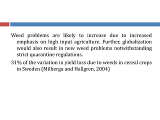 Weed problems are likely to increase due to increased
emphasis on high input agriculture. Further, globalization
would also result in new weed problems notwithstanding
strict quarantine regulations.
31% of the variation in yield loss due to weeds in cereal crops
in Sweden (Milberga and Hallgren, 2004)
 