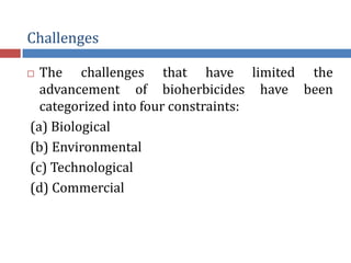 Challenges
 The challenges that have limited the
advancement of bioherbicides have been
categorized into four constraints:
(a) Biological
(b) Environmental
(c) Technological
(d) Commercial
 