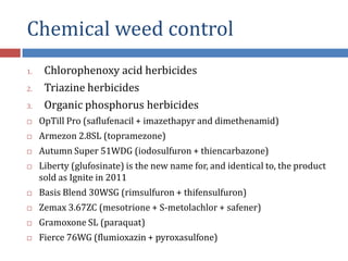 Chemical weed control
1. Chlorophenoxy acid herbicides
2. Triazine herbicides
3. Organic phosphorus herbicides
 OpTill Pro (saflufenacil + imazethapyr and dimethenamid)
 Armezon 2.8SL (topramezone)
 Autumn Super 51WDG (iodosulfuron + thiencarbazone)
 Liberty (glufosinate) is the new name for, and identical to, the product
sold as Ignite in 2011
 Basis Blend 30WSG (rimsulfuron + thifensulfuron)
 Zemax 3.67ZC (mesotrione + S-metolachlor + safener)
 Gramoxone SL (paraquat)
 Fierce 76WG (flumioxazin + pyroxasulfone)
 