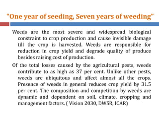 “One year of seeding, Seven years of weeding”
Weeds are the most severe and widespread biological
constraint to crop production and cause invisible damage
till the crop is harvested. Weeds are responsible for
reduction in crop yield and degrade quality of produce
besides raising cost of production.
Of the total losses caused by the agricultural pests, weeds
contribute to as high as 37 per cent. Unlike other pests,
weeds are ubiquitous and affect almost all the crops.
Presence of weeds in general reduces crop yield by 31.5
per cent. The composition and competition by weeds are
dynamic and dependent on soil, climate, cropping and
management factors. ( Vision 2030, DWSR, ICAR)
 