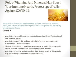Role of VitaminsAnd Minerals May Boost
YourImmuneHealth, Protectspecifically
Against COVID-19:
Research has shown that supplementing with certain vitamins, minerals,
herbs, and other substances can improve immune response and potentially
protect against illness.
Vitamin D
• Vitamin D is fat-soluble nutrient essential to the health and functioning of
your immune system.
• Vitamin D enhances the pathogen-fighting effects of monocytes and
macrophages - white blood cells.
• Vitamin D supplements may improve response to antiviral treatments in
people with certain infections, including hepatitis C and HIV.
• Vitamin D is essential for immune function. Healthy levels of this vitamin
may help lower your risk of respiratory infections.
 