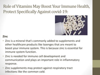 Role of Vitamins May BoostYourImmuneHealth,
ProtectSpecificallyAgainst covid-19:
Zinc
• Zinc is a mineral that's commonly added to supplements and
other healthcare products like lozenges that are meant to
boost your immune system. This is because zinc is essential for
immune system function.
• Zinc is needed for immune cell development and
communication and plays an important role in inflammatory
response.
• Zinc supplements may protect against respiratory tract
infections like the common cold.
 