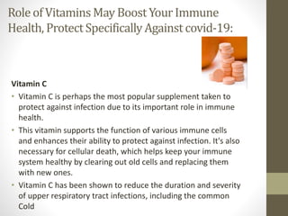Role of Vitamins May BoostYourImmune
Health, ProtectSpecificallyAgainst covid-19:
Vitamin C
• Vitamin C is perhaps the most popular supplement taken to
protect against infection due to its important role in immune
health.
• This vitamin supports the function of various immune cells
and enhances their ability to protect against infection. It's also
necessary for cellular death, which helps keep your immune
system healthy by clearing out old cells and replacing them
with new ones.
• Vitamin C has been shown to reduce the duration and severity
of upper respiratory tract infections, including the common
Cold
 
