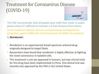 Treatment for Coronavirus Disease
(COVID-19)
The CDC recommends, that all people wear cloth face masks in public
places where it's difficult to maintain a 6 foot distance from others.
Some treatment options that are currently being investigated for
protection against SARS-CoV-2 and treatment of COVID-19 symptom:
1. Remdesivir:
• Remdesivir is an experimental broad-spectrum antiviral drug
originally designed to target Ebola.
• Researchers have found that remdesivir is highly effective at fighting
the novel coronavirus in isolated cells.
• This treatment is not yet approved in humans, but two clinical trials
for this drug have been implemented in China. One dinical trial was
recently also approved by the FDA in the United States.
 