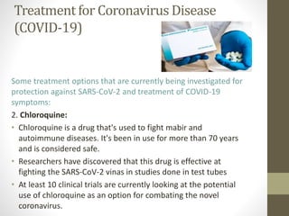 Treatment for Coronavirus Disease
(COVID-19)
Some treatment options that are currently being investigated for
protection against SARS-CoV-2 and treatment of COVID-19
symptoms:
2. Chloroquine:
• Chloroquine is a drug that's used to fight mabir and
autoimmune diseases. It's been in use for more than 70 years
and is considered safe.
• Researchers have discovered that this drug is effective at
fighting the SARS-CoV-2 vinas in studies done in test tubes
• At least 10 clinical trials are currently looking at the potential
use of chloroquine as an option for combating the novel
coronavirus.
 