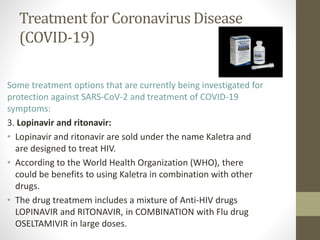 Treatment for Coronavirus Disease
(COVID-19)
Some treatment options that are currently being investigated for
protection against SARS-CoV-2 and treatment of COVID-19
symptoms:
3. Lopinavir and ritonavir:
• Lopinavir and ritonavir are sold under the name Kaletra and
are designed to treat HIV.
• According to the World Health Organization (WHO), there
could be benefits to using Kaletra in combination with other
drugs.
• The drug treatmem includes a mixture of Anti-HIV drugs
LOPINAVIR and RITONAVIR, in COMBINATION with Flu drug
OSELTAMIVIR in large doses.
 