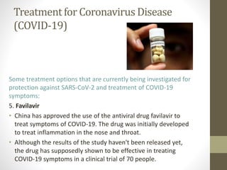 Treatment for Coronavirus Disease
(COVID-19)
Some treatment options that are currently being investigated for
protection against SARS-CoV-2 and treatment of COVID-19
symptoms:
5. Favilavir
• China has approved the use of the antiviral drug favilavir to
treat symptoms of COVID-19. The drug was initially developed
to treat inflammation in the nose and throat.
• Although the results of the study haven't been released yet,
the drug has supposedly shown to be effective in treating
COVID-19 symptoms in a clinical trial of 70 people.
 