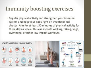 Immunity boosting exercises
• Regular physical activity can strengthen your immune
system and help your body fight off infections and
viruses. Aim for at least 30 minutes of physical activity for
three days a week. This can include walking, biking, yoga,
swimming, or other low impact workouts.
 
