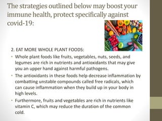 The strategies outlinedbelow may boostyour
immunehealth, protectspecificallyagainst
covid-19:
2. EAT MORE WHOLE PLANT FOODS:
• Whole plant foods like fruits, vegetables, nuts, seeds, and
legumes are rich in nutrients and antioxidants that may give
you an upper hand against harmful pathogens.
• The antioxidants in these foods help decrease inflammation by
combatting unstable compounds called free radicals, which
can cause inflammation when they build up in your body in
high levels.
• Furthermore, fruits and vegetables are rich in nutrients like
vitamin C, which may reduce the duration of the common
cold.
 