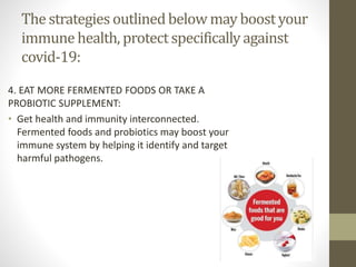 The strategies outlinedbelow may boostyour
immunehealth, protectspecificallyagainst
covid-19:
4. EAT MORE FERMENTED FOODS OR TAKE A
PROBIOTIC SUPPLEMENT:
• Get health and immunity interconnected.
Fermented foods and probiotics may boost your
immune system by helping it identify and target
harmful pathogens.
 