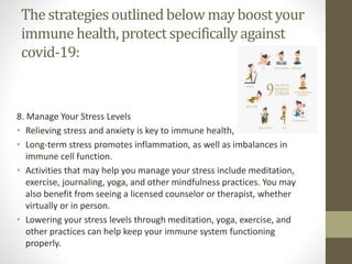The strategies outlinedbelow may boostyour
immunehealth, protectspecificallyagainst
covid-19:
8. Manage Your Stress Levels
• Relieving stress and anxiety is key to immune health,
• Long-term stress promotes inflammation, as well as imbalances in
immune cell function.
• Activities that may help you manage your stress include meditation,
exercise, journaling, yoga, and other mindfulness practices. You may
also benefit from seeing a licensed counselor or therapist, whether
virtually or in person.
• Lowering your stress levels through meditation, yoga, exercise, and
other practices can help keep your immune system functioning
properly.
 