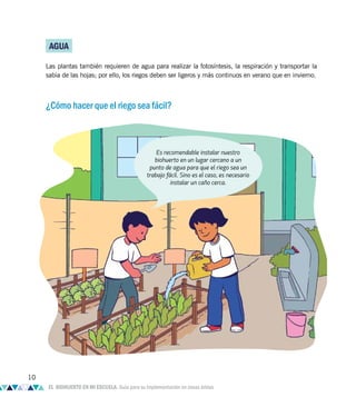 AGUA
Las plantas también requieren de agua para realizar la fotosíntesis, la respiración y transportar la
sabia de las hojas; por ello, los riegos deben ser ligeros y más continuos en verano que en invierno.
¿Cómo hacer que el riego sea fácil?
Es recomendable instalar nuestro
biohuerto en un lugar cercano a un
punto de agua para que el riego sea un
trabajo fácil. Sino es el caso, es necesario
instalar un caño cerca.
10
EL BIOHUERTO EN MI ESCUELA. Guía para su implementación en zonas áridas
 