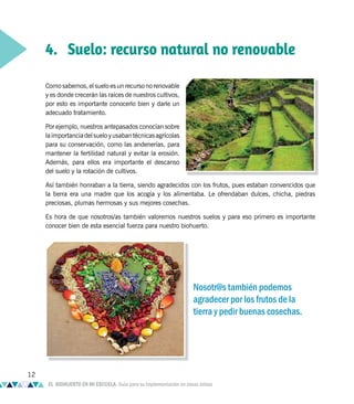 4. Suelo: recurso natural no renovable
Como sabemos, el suelo es un recurso no renovable
y es donde crecerán las raíces de nuestros cultivos,
por esto es importante conocerlo bien y darle un
adecuado tratamiento.
Por ejemplo, nuestros antepasados conocían sobre
laimportanciadelsueloyusabantécnicasagrícolas
para su conservación, como las andenerías, para
mantener la fertilidad natural y evitar la erosión.
Además, para ellos era importante el descanso
del suelo y la rotación de cultivos.
Así también honraban a la tierra, siendo agradecidos con los frutos, pues estaban convencidos que
la tierra era una madre que los acogía y los alimentaba. Le ofrendaban dulces, chicha, piedras
preciosas, plumas hermosas y sus mejores cosechas.
Es hora de que nosotros/as también valoremos nuestros suelos y para eso primero es importante
conocer bien de esta esencial fuerza para nuestro biohuerto.
Nosotr@s también podemos
agradecer por los frutos de la
tierra y pedir buenas cosechas.
12
EL BIOHUERTO EN MI ESCUELA. Guía para su implementación en zonas áridas
 