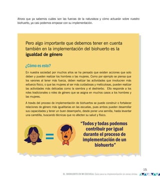 Ahora que ya sabemos cuáles son las fuerzas de la naturaleza y cómo actuarán sobre nuestro
biohuerto, ya casi podemos empezar con su implementación.
Pero algo importante que debemos tener en cuenta
también en la implementación del biohuerto es la
igualdad de género
¿Cómo es esto?
En nuestra sociedad por muchos años se ha pensado que existen acciones que solo
deben y pueden realizar los hombres o las mujeres. Como por ejemplo se piensa que
los varones al tener más fuerza, deben realizar las actividades que involucren más
esfuerzo físico, o que las mujeres al ser más cuidadosas y meticulosas, pueden realizar
las actividades más delicadas como la siembra y el deshierbo. Ello responde a los
roles tradicionales o roles de género que se asigna en muchos casos a los hombres y
las mujeres.
A través del proceso de implementación de biohuertos se puede construir o fortalecer
relaciones de género más igualitarias en las escuelas, pues ambos pueden desarrollar
sus capacidades y tener un buen desempeño, desde poner una semilla, hasta levantar
una carretilla, buscando técnicas que no afecten su salud y físico.
“Todos y todas podemos
contribuir por igual
durante el proceso de
implementación de un
biohuerto”
15
EL BIOHUERTO EN MI ESCUELA. Guía para su implementación en zonas áridas
 