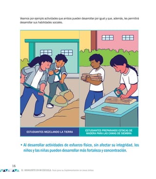 Veamos por ejemplo actividades que ambos pueden desarrollar por igual y que, además, les permitirá
desarrollar sus habilidades sociales.
ESTUDIANTES MEZCLANDO LA TIERRA
ESTUDIANTES PREPARANDO ESTACAS DE
MADERA PARA LAS CAMAS DE SIEMBRA
•Al desarrollar actividades de esfuerzo físico, sin afectar su integridad, los
niños y las niñas pueden desarrollar más fortaleza y concentración.
16
EL BIOHUERTO EN MI ESCUELA. Guía para su implementación en zonas áridas
 