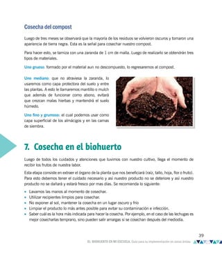 Cosecha del compost
Luego de tres meses se observará que la mayoría de los residuos se volvieron oscuros y tomaron una
apariencia de tierra negra. Esta es la señal para cosechar nuestro compost.
Para hacer esto, se tamiza con una zaranda de 1 cm de malla. Luego de realizarlo se obtendrán tres
tipos de materiales.
Uno grueso: formado por el material aun no descompuesto, lo regresaremos al compost.
Uno mediano: que no atraviesa la zaranda, lo
usaremos como capa protectora del suelo y entre
las plantas. A esto le llamaremos mantillo o mulch
que además de funcionar como abono, evitará
que crezcan malas hierbas y mantendrá el suelo
húmedo.
Uno fino y grumoso: el cual podemos usar como
capa superficial de los almácigos y en las camas
de siembra.
7. Cosecha en el biohuerto
Luego de todos los cuidados y atenciones que tuvimos con nuestro cultivo, llega el momento de
recibir los frutos de nuestra labor.
Esta etapa consiste en extraer el órgano de la planta que nos beneficiará (raíz, tallo, hoja, flor o fruto).
Para esto debemos tener el cuidado necesario y así nuestro producto no se deteriore y así nuestro
producto no se dañará y estará fresco por mas días. Se recomienda lo siguiente:
• Lavarnos las manos al momento de cosechar.
• Utilizar recipientes limpios para cosechar.
• No exponer al sol, mantener la cosecha en un lugar oscuro y frio
• Limpiar el producto lo más antes posible para evitar su contaminación e infección.
• Saber cuál es la hora más indicada para hacer la cosecha. Por ejemplo, en el caso de las lechugas es
mejor cosecharlas temprano, sino pueden salir amargas si se cosechan después del mediodía.
39
EL BIOHUERTO EN MI ESCUELA. Guía para su implementación en zonas áridas
 