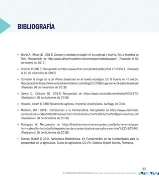 BIBLIOGRAFÍA
• Bicho A. (Mayo 31, 2014) Conoce y combate el pulgón en tus plantas o huerto. En La Huertita de
Toni. Recuperado de http://www.lahuertinadetoni.es/conoceycombatealpulgon/. (Revisado el 02
de febrero de 2019)
• Burcher P
. (2015) Recuperado de https://www.flickr.com/photos/pris63/24177389521. (Revisado
el 10 de diciembre de 2018)
• Combatir la oruga de la col (Pieris brassicae) en el huerto ecológico. En El huerto en mi balcón.
Recuperado de https://www.unhuertoenmibalcon.com/blog/2017/08/oruga-de-la-col-pieris-brassicae/
(Revisado 10 de noviembre de 2018)
• García C. (Octubre 01, 2013) Recuperado de https://www.naturalista.mx/photos/6053173.
(Revisado el 10 de diciembre de 2018)
• Howard, Albert (1940) Testamento agrícola. Imprenta Universitaria. Santiago de Chile.
• Mollison, Bill (1991). Introducción a la Permacultura. Recuperado de https://www.insumisos.
com/LecturasGratis/bill%20mollison%20-%20introduccion%20a%20la%20permacultura.pdf
(Revisado el 10 de diciembre de 2018)
• Rodriguez A. Recuperado de https://thebohemiancorner.wordpress.com/de-larva-a-mariposa-
from-caterpillar-to-butterfly/experiencias-de-una-sembradora-que-salio-a-sembrar%E2%80%A6/.
(Revisado el 15 de diciembre de 2018)
• Stainer, Rudolf (1924). Agricultura Biodinámica. En Fundamentos de las humanidades para la
prosperidad de la agricultura. Curso de agricultura (2019). Editorial Rudolf Steiner, Alemania.
43
EL BIOHUERTO EN MI ESCUELA. Guía para su implementación en zonas áridas
 