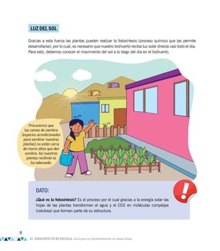 LUZDELSOL
Gracias a esta fuerza las plantas pueden realizar la fotosíntesis (proceso químico que las permite
desarrollarse); por lo cual, es necesario que nuestro biohuerto reciba luz solar directa casi todo el día.
Para esto, debemos conocer el movimiento del sol a lo largo del día en el biohuerto.
Procuremos que
las camas de siembra
(espacios acondicionados
para sembrar nuestras
plantas) no estén cerca
de muros altos que den
sombra. Así nuestras
plantas recibirán la
luz adecuada.
DATO:
¿Qué es la fotosíntesis? Es el proceso por el cual gracias a la energía solar las
hojas de las plantas transforman el agua y el CO2 en moléculas complejas
(celulosa) que forman parte de su estructura.
8
EL BIOHUERTO EN MI ESCUELA. Guía para su implementación en zonas áridas
 