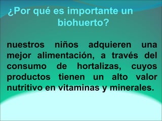 ¿Por qué es importante un    biohuerto? nuestros niños adquieren una mejor alimentación, a través del consumo de hortalizas, cuyos productos tienen un alto valor nutritivo en vitaminas y minerales. 