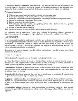 26 
La primera capa tendrá un expresar aproximado de 1 cm. Después de dos o tres semanas abra que renovar la cobertura la que será el doble de espesor se renovará cuantas veces sea necesaria hasta la cosecha. Se el periodo tuviera un periodo de descanso es conveniente dejarlo con cobertura. 
Ventajas de la cobertura 
 Al descomponerse el materia orgánico, mejora la estructura del suelo 
 Incorpora nutrientes al suelo al ser unificado por los microorganismos 
 Protección y alimentación de microorganismos, dinamiza y la población biológica del suelo 
 Retiene la humedad porque evita la evaporación 
 Evita el crecimiento de malas hiervas 
 Aísla el suelo frutos de hortalizas que podría pudrirse antes de la maduración, ejemplo: tomate, pepinillo, zapallo, melón, etc 
 El riego se aplica sobre la cobertura 
Cada vez que se renueva, es recomendable hacer una oxigenación del suelo 
Los materiales que se usan como “mulch” son, residuos de hortalizas, césped, rastrojos de leguminosas, cascara de arroz, paja de trigo, cebada, maíz, ichu, malas hierbas, sin semillas. 
6. ABONAMIENTO 
En la incorporación de abonos orgánicos al suelo, los que serán convertidos en humus por la acción de microorganismos liberando nutrientes para el aprovechamiento de las plantas. Para un buen abonamiento, es importante conocer la calidad del suelo, el cultivo y el clima. Hay plantas que aportan nitrógeno al suelo, como las leguminosas, que mejoran la fertilidad natural del suelo, por esto el cultivo de estas plantas es obligatorio 
Generalmente se recomienda usar 5 kgs. De estiércol seco molido o 2 kgs. De compost por m2 en el abonamiento del terreno. 
Formas de aplicación: 
Existen diversas formas de incorporar abonos al suelo. Las principales son: 
Al voleo. Consiste en distribuir el abono en forma uniforme en toda el área del terreno. Luego se remueve unos 5 cm. De profundidad para mezclar con la tierra, se nivela y se siembra. Esta forma es para el momento de preparar el terreno y distribuir las camas y surcos 
Línea continúa. Consiste en abrir un surco o línea, donde se distribuye el abono. Se abre otro surco junto al primero, con la finalidad de que al voltear la tierra esta cubra el abono. En este nuevo surco se aplica el riego y se siembra 
En bandas. Similar al anterior, con la diferencia que no es e línea si no en bandas. El procedimiento es igual, distribuir, mezclar, regar un día antes y sembrar 
En golpes o localizando. Esta forma de aplicación se usa cuando las plantas están en desarrollo y requiere una segunda aplicación. Se coloca un puñado a unos cm.de la planta, para el cual se hace un hoyo. Si es en surco es en dirección del recorrido del agua. Si es en camas, en los sistemas tres bolillos 
En solución o diluido. Consiste en hacer la aplicación de nutrientes diluido en agua llamado comúnmente “purín”. Disolver estiércol de gallina o compost en agua, aplicar el follaje o al suelo son regadera  
