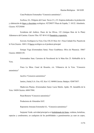 Huertas Biológicas 04/10/09
Cuna Productos Extremeños “Consorcio autonómico”.
Ecoficus, S.L. Polígono del Casar. Naves 21 y 23. Empresa dedicada a la producción
y elaboración de higos y chocolates ecológicos. 927290577 Plaza de España, 7. 10132. Almoharín.
Cáceres. 927230568
Ecotahona del Ambroz. Paseo de las Olivas, 122 (Antigua Ruta de la Plata)
Aldeanueva del Camino. Cáceres Tfno. 927 48 41 63 Panadería y repostería.
Ecovera. Ecológicos La Vera. Ctra. EX-213 Km. 0,4 - Finca Cañada Fría. Pasarón de
la Vera Cáceres. 10411. El huevo ecológico es el producto principal.
Enrique Vega (Extremadura Sana). Finca Casablanca. Oliva de Plasencia. 10667
Cáceres. 606601139.
Extremadura Sana. Carretera de Navalmoral de la Mata Km 23. Robledillo de la
Vera.
Finca La Mesa. Canal de Rosarito, s/n. Villanueva de la Vera. “Consorcio
autonómico”
Jacoliva “Consorcio autonómico”
Jamón y Salud, S.A. Ctra. 432. Km 112. 06900 Llerena. Badajoz. 924873837.
Madrevera Plantas. (Extremadura Sana)- Lucía Martín. Aptdo. 58. Jarandilla de la
Vera. 10450 Cáceres. 660417804.
Pasat-Bioterra “Consorcio autonómico”
Productores de Almendras SAT.
Repostería Artesana Extremeña S.L. “Consorcio autonómico”
Serpiente Verde. actividad principal es el deshidratado de frutas, verduras, hortalizas,
especias y condimentos, en cualquiera de las posibilidades o granulometrías ya sean en copos,
11/76
 
