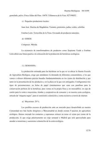 Huertas Biológicas 04/10/09
granulado, polvo. Finca Aldea del Pino. 10470. Villanueva de la Vera. 927198052.
c) Pequeños productores locales:
Juan José. Huertas de Magdalena. Tomates, pimientos, judías verdes, cebollas.
Esteban León. Torrecillas de la Tiesa. Envasado de productos naturales.
d) OTROS
Composex. Mérida.
La existencia de transformadores de productos como Serpiente Verde o Esteban
León abren una futura puerta a la colocación de la producción de hortalizas ecológicas.
2.2. DEMANDA:
La producción estimada para las hectáreas en la que se va ubicar la Huerta Escuela
de Agricultura Biológica, exige que atendamos la demanda de diferentes consumidores, a los que
vamos a ofrecer diferentes precios basados fundamentalmente en los costes de distribución y por
tanto en la presentación de los productos y en la plaza en la que son entregados. Configuramos tres
tipos de presentaciones: en bolsa de papel (intentaremos que sean con parafinas para la
conservación perfecta de la hortaliza), para ventas en la propia finca y en mercadillos; en caja de
cartón para la venta a mayoristas, tiendas y cooperativas de consumo y en nuestra cesta ecológica,
artículo de “etiqueta negra”, para el suministro a domicilio y venta exclusiva a través de internet.
a) Mayoristas: 20 %.
Los posibles excesos de producción ante un mercado poco desarrollado en nuestra
Comunidad nos han hecho dirigirnos a Mercamadrid en donde existen 9 puestos de agricultura
ecológica. Hemos iniciado los contactos y esperamos colocar en torno al veinte por ciento de la
producción, lo que exige prácticamente un viaje semanal a Madrid que será aprovechado para
atender a minoristas y suministro a domicilio de la cesta ecológica.
12/76
 