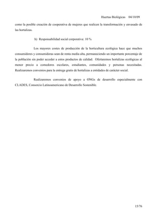 Huertas Biológicas 04/10/09
como la posible creación de cooperativa de mujeres que realicen la transformación y envasado de
las hortalizas.
h) Responsabilidad social corporativa: 10 %
Los mayores costes de producción de la horticultura ecológica hace que muchos
consumidores y consumidoras sean de renta media alta, permaneciendo un importante porcentaje de
la población sin poder acceder a estos productos de calidad. Ofertaremos hortalizas ecológicas al
menor precio a comedores escolares, estudiantes, comunidades y personas necesitadas.
Realizaremos convenios para la entrega gratis de hortalizas a entidades de carácter social.
Realizaremos convenios de apoyo a ONGs de desarrollo especialmente con
CLADES, Consorcio Latinoamericano de Desarrollo Sostenible.
15/76
 