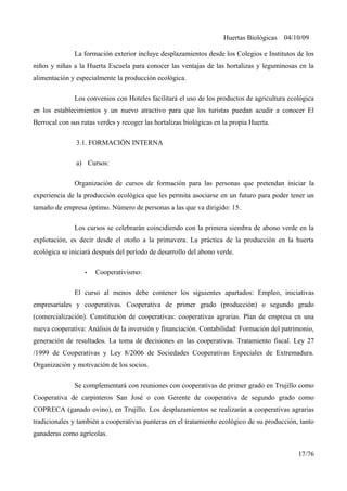 Huertas Biológicas 04/10/09
La formación exterior incluye desplazamientos desde los Colegios e Institutos de los
niños y niñas a la Huerta Escuela para conocer las ventajas de las hortalizas y leguminosas en la
alimentación y especialmente la producción ecológica.
Los convenios con Hoteles facilitará el uso de los productos de agricultura ecológica
en los establecimientos y un nuevo atractivo para que los turistas puedan acudir a conocer El
Berrocal con sus rutas verdes y recoger las hortalizas biológicas en la propia Huerta.
3.1. FORMACIÓN INTERNA
a) Cursos:
Organización de cursos de formación para las personas que pretendan iniciar la
experiencia de la producción ecológica que les permita asociarse en un futuro para poder tener un
tamaño de empresa óptimo. Número de personas a las que va dirigido: 15.
Los cursos se celebrarán coincidiendo con la primera siembra de abono verde en la
explotación, es decir desde el otoño a la primavera. La práctica de la producción en la huerta
ecológica se iniciará después del período de desarrollo del abono verde.
• Cooperativismo:
El curso al menos debe contener los siguientes apartados: Empleo, iniciativas
empresariales y cooperativas. Cooperativa de primer grado (producción) o segundo grado
(comercialización). Constitución de cooperativas: cooperativas agrarias. Plan de empresa en una
nueva cooperativa: Análisis de la inversión y financiación. Contabilidad: Formación del patrimonio,
generación de resultados. La toma de decisiones en las cooperativas. Tratamiento fiscal. Ley 27
/1999 de Cooperativas y Ley 8/2006 de Sociedades Cooperativas Especiales de Extremadura.
Organización y motivación de los socios.
Se complementará con reuniones con cooperativas de primer grado en Trujillo como
Cooperativa de carpinteros San José o con Gerente de cooperativa de segundo grado como
COPRECA (ganado ovino), en Trujillo. Los desplazamientos se realizarán a cooperativas agrarias
tradicionales y también a cooperativas punteras en el tratamiento ecológico de su producción, tanto
ganaderas como agrícolas.
17/76
 