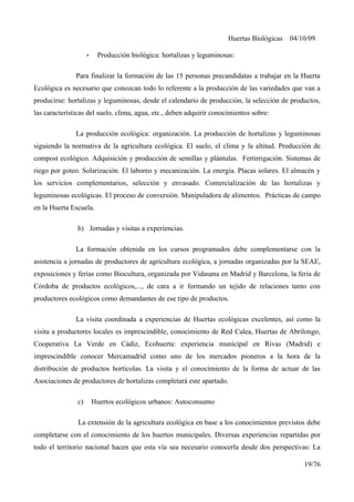 Huertas Biológicas 04/10/09
• Producción biológica: hortalizas y leguminosas:
Para finalizar la formación de las 15 personas precandidatas a trabajar en la Huerta
Ecológica es necesario que conozcan todo lo referente a la producción de las variedades que van a
producirse: hortalizas y leguminosas, desde el calendario de producción, la selección de productos,
las características del suelo, clima, agua, etc., deben adquirir conocimientos sobre:
La producción ecológica: organización. La producción de hortalizas y leguminosas
siguiendo la normativa de la agricultura ecológica. El suelo, el clima y la altitud. Producción de
compost ecológico. Adquisición y producción de semillas y plántulas. Fertirrigación. Sistemas de
riego por goteo. Solarización. El laboreo y mecanización. La energía. Placas solares. El almacén y
los servicios complementarios, selección y envasado. Comercialización de las hortalizas y
leguminosas ecológicas. El proceso de conversión. Manipuladora de alimentos. Prácticas de campo
en la Huerta Escuela.
b) Jornadas y visitas a experiencias.
La formación obtenida en los cursos programados debe complementarse con la
asistencia a jornadas de productores de agricultura ecológica, a jornadas organizadas por la SEAE,
exposiciones y ferias como Biocultura, organizada por Vidasana en Madrid y Barcelona, la feria de
Córdoba de productos ecológicos,..., de cara a ir formando un tejido de relaciones tanto con
productores ecológicos como demandantes de ese tipo de productos.
La visita coordinada a experiencias de Huertas ecológicas excelentes, así como la
visita a productores locales es imprescindible, conocimiento de Red Calea, Huertas de Abrilongo,
Cooperativa La Verde en Cádiz, Ecohuerta: experiencia municipal en Rivas (Madrid) e
imprescindible conocer Mercamadrid como uno de los mercados pioneros a la hora de la
distribución de productos hortícolas. La visita y el conocimiento de la forma de actuar de las
Asociaciones de productores de hortalizas completará este apartado.
c) Huertos ecológicos urbanos: Autoconsumo
La extensión de la agricultura ecológica en base a los conocimientos previstos debe
completarse con el conocimiento de los huertos municipales. Diversas experiencias repartidas por
todo el territorio nacional hacen que esta vía sea necesario conocerla desde dos perspectivas: La
19/76
 