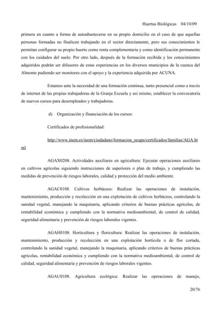 Huertas Biológicas 04/10/09
primera en cuanto a forma de autoabastecerse en su propio domicilio en el caso de que aquellas
personas formadas no finalicen trabajando en el sector directamente, pero sus conocimientos le
permitan configurar su propio huerto como renta complementaria y como identificación permanente
con los cuidados del suelo. Por otro lado, después de la formación recibida y los conocimientos
adquiridos podrán ser difusores de estas experiencias en los diversos municipios de la cuenca del
Almonte pudiendo ser monitores con el apoyo y la experiencia adquirida por ACUNA.
Estamos ante la necesidad de una formación continua, tanto presencial como a través
de internet de las propias trabajadoras de la Granja Escuela y así mismo, establecer la convocatoria
de nuevos cursos para desempleados y trabajadoras.
d) Organización y financiación de los cursos:
Certificados de profesionalidad:
http://www.inem.es/inem/ciudadano/formacion_ocupa/certificados/familias/AGA.ht
ml
AGAX0208. Actividades auxiliares en agricultura: Ejecutar operaciones auxiliares
en cultivos agrícolas siguiendo instrucciones de superiores o plan de trabajo, y cumpliendo las
medidas de prevención de riesgos laborales, calidad y protección del medio ambiente.
AGAC0108. Cultivos herbáceos: Realizar las operaciones de instalación,
mantenimiento, producción y recolección en una explotación de cultivos herbáceos, controlando la
sanidad vegetal, manejando la maquinaria, aplicando criterios de buenas prácticas agrícolas, de
rentabilidad económica y cumpliendo con la normativa medioambiental, de control de calidad,
seguridad alimentaria y prevención de riesgos laborales vigentes.
AGAH0108. Horticultura y floricultura: Realizar las operaciones de instalación,
mantenimiento, producción y recolección en una explotación hortícola o de flor cortada,
controlando la sanidad vegetal, manejando la maquinaria, aplicando criterios de buenas prácticas
agrícolas, rentabilidad económica y cumpliendo con la normativa medioambiental, de control de
calidad, seguridad alimentaría y prevención de riesgos laborales vigentes.
AGAU0108. Agricultura ecológica: Realizar las operaciones de manejo,
20/76
 