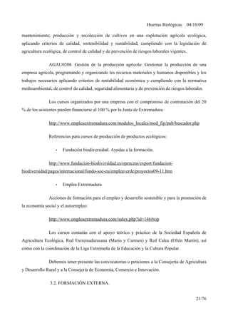Huertas Biológicas 04/10/09
mantenimiento, producción y recolección de cultivos en una explotación agrícola ecológica,
aplicando criterios de calidad, sostenibilidad y rentabilidad, cumpliendo con la legislación de
agricultura ecológica, de control de calidad y de prevención de riesgos laborales vigentes.
AGAU0208. Gestión de la producción agrícola: Gestionar la producción de una
empresa agrícola, programando y organizando los recursos materiales y humanos disponibles y los
trabajos necesarios aplicando criterios de rentabilidad económica y cumpliendo con la normativa
medioambiental, de control de calidad, seguridad alimentaria y de prevención de riesgos laborales.
Los cursos organizados por una empresa con el compromiso de contratación del 20
% de los asistentes pueden financiarse al 100 % por la Junta de Extremadura.
http://www.empleaextremadura.com/modulos_locales/mod_fip/pub/buscador.php
Referencias para cursos de producción de productos ecológicos:
• Fundación biodiversidad. Ayudas a la formación.
http://www.fundacion-biodiversidad.es/opencms/export/fundacion-
biodiversidad/pages/internacional/fondo-soc-eu/empleaverde/proyectos09-11.htm
• Emplea Extremadura
Acciones de formación para el empleo y desarrollo sostenible y para la promoción de
la economía social y el autoempleo:
http://www.empleaextremadura.com/index.php?id=146#top
Los cursos contarán con el apoyo teórico y práctico de la Sociedad Española de
Agricultura Ecológica, Red Extremadurasana (Mario y Carmen) y Red Calea (Efrén Martín), así
como con la coordinación de la Liga Extremeña de la Educación y la Cultura Popular.
Debemos tener presente las convocatorias o peticiones a la Consejería de Agricultura
y Desarrollo Rural y a la Consejería de Economía, Comercio e Innovación.
3.2. FORMACIÓN EXTERNA.
21/76
 