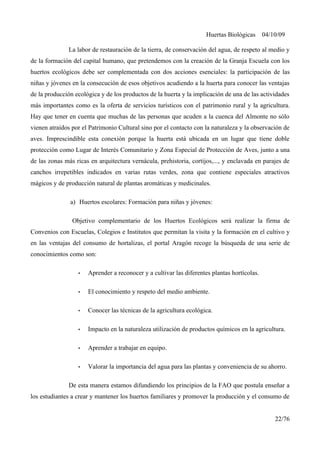 Huertas Biológicas 04/10/09
La labor de restauración de la tierra, de conservación del agua, de respeto al medio y
de la formación del capital humano, que pretendemos con la creación de la Granja Escuela con los
huertos ecológicos debe ser complementada con dos acciones esenciales: la participación de las
niñas y jóvenes en la consecución de esos objetivos acudiendo a la huerta para conocer las ventajas
de la producción ecológica y de los productos de la huerta y la implicación de una de las actividades
más importantes como es la oferta de servicios turísticos con el patrimonio rural y la agricultura.
Hay que tener en cuenta que muchas de las personas que acuden a la cuenca del Almonte no sólo
vienen atraídos por el Patrimonio Cultural sino por el contacto con la naturaleza y la observación de
aves. Imprescindible esta conexión porque la huerta está ubicada en un lugar que tiene doble
protección como Lugar de Interés Comunitario y Zona Especial de Protección de Aves, junto a una
de las zonas más ricas en arquitectura vernácula, prehistoria, cortijos,..., y enclavada en parajes de
canchos irrepetibles indicados en varias rutas verdes, zona que contiene especiales atractivos
mágicos y de producción natural de plantas aromáticas y medicinales.
a) Huertos escolares: Formación para niñas y jóvenes:
Objetivo complementario de los Huertos Ecológicos será realizar la firma de
Convenios con Escuelas, Colegios e Institutos que permitan la visita y la formación en el cultivo y
en las ventajas del consumo de hortalizas, el portal Aragón recoge la búsqueda de una serie de
conocimientos como son:
• Aprender a reconocer y a cultivar las diferentes plantas hortícolas.
• El conocimiento y respeto del medio ambiente.
• Conocer las técnicas de la agricultura ecológica.
• Impacto en la naturaleza utilización de productos químicos en la agricultura.
• Aprender a trabajar en equipo.
• Valorar la importancia del agua para las plantas y conveniencia de su ahorro.
De esta manera estamos difundiendo los principios de la FAO que postula enseñar a
los estudiantes a crear y mantener los huertos familiares y promover la producción y el consumo de
22/76
 