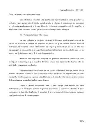 Huertas Biológicas 04/10/09
frutas y verduras ricas en micronutrientes.
Las estudiantes acudirían a la Huerta para recibir formación sobre el cultivo de
hortalizas y para que aprecien la calidad lograda gracias al esfuerzo de las personas que trabajan en
la explotación y del cuidado de la tierra y del medio. Así mismo, propondríamos la degustación y la
apreciación de los diferentes sabores que se obtienen de la agricultura ecológica.
b) Visitas de turistas y rutas verdes.
La zona en la que se encuentra enclavada la huerta es propicia para lograr que los
turistas se acerquen a conocer los sistemas de producción y así mismo adquirir productos
biológicos. Se encuentra a unos 10 kilómetros de Trujillo y enclavada en una de las rutas más
buscadas para la observación de aves, por tanto, en la zona transita un turismo identificado con los
valores que defendemos a través de la agricultura ecológica.
Muestran una importante novedad los primeros restaurantes certificados como
ecológicos en nuestro país y la iniciativa de varios hoteles para incorporar los huertos entre las
actividades propuestas a sus clientes.
Pretendemos realizar acuerdos con los Hoteles de la ciudad para que puedan ofrecer
entre las actividades alternativas a sus clientes la asistencia a la Huerta con degustaciones, así como
mostrar las posibilidades que presenta para el turismo en la zona las rutas verdes, el conocimiento
de la arquitectura vernácula y la observación de aves.
Desde la Huerta realizaremos rutas a otros cortijos para apreciar los restos
prehistóricos y el nacimiento natural de plantas medicinales y aromáticas. Durante el paseo
indicaremos la diversidad de plantas, de animales, de aves y sus características para que participen
en el mantenimiento de este ecosistema.
23/76
 