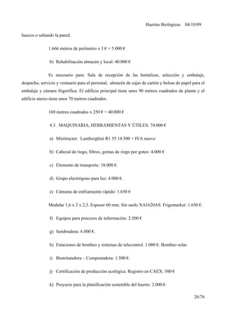 Huertas Biológicas 04/10/09
huecos o saltando la pared.
1.666 metros de perímetro x 3 € = 5.000 €
b) Rehabilitación almacén y local: 40.000 €
Es necesario para: Sala de recepción de las hortalizas, selección y embalaje,
despacho, servicio y vestuario para el personal, almacén de cajas de cartón y bolsas de papel para el
embalaje y cámara frigorífica. El edificio principal tiene unos 90 metros cuadrados de planta y el
edificio anexo tiene unos 70 metros cuadrados.
160 metros cuadrados x 250 € = 40.000 €
4.3. MAQUINARIA, HERRAMIENTAS Y ÚTILES: 74.000 €
a) Minitractor: Lamborghini R1 55 14.500 + IVA nuevo
b) Cabezal de riego, filtros, gomas de riego por goteo: 4.000 €
c) Elemento de transporte: 18.000 €.
d) Grupo electrógeno para luz: 4.000 €.
e) Cámaras de enfriamiento rápido: 1.650 €
Modular 1,6 x 2 x 2,3. Espesor 60 mm. Sin suelo XA1620AS. Frigomarket: 1.650 €.
f) Equipos para procesos de información: 2.500 €
g) Sembradora: 6.000 €.
h) Estaciones de bombeo y sistemas de telecontrol. 1.000 €. Bombeo solar.
i) Biotritutadora – Compostadora: 1.500 €.
j) Certificación de producción ecológica. Registro en CAEX: 500 €
k) Proyecto para la planificación sostenible del huerto: 2.000 €.
26/76
 